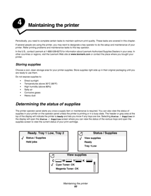 Page 60Maintaining the printer
60
4Maintaining the printer
Periodically, you need to complete certain tasks to maintain optimum print quality. These tasks are covered in this chapter.
If several people are using the printer, you may want to designate a key operator to do the setup and maintenance of your 
printer. Refer printing problems and maintenance tasks to this key operator.
In the U.S., contact Lexmark at 1-800-539-6275 for information about Lexmark Authorized Supplies Dealers in your area. In 
other...