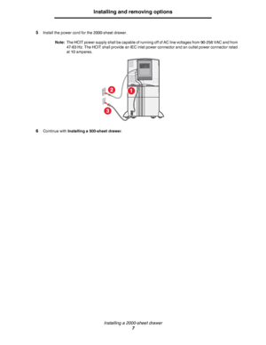 Page 7Installing a 2000-sheet drawer
7
Installing and removing options
5Install the power cord for the 2000-sheet drawer.
Note:The HCIT power supply shall be capable of running off of AC line voltages from 90-256 VAC and from 
47-63 Hz. The HCIT shall provide an IEC inlet power connector and an outlet power connector rated 
at 10 amperes.
6Continue with Installing a 500-sheet drawer.
1
3
2
Downloaded From ManualsPrinter.com Manuals 