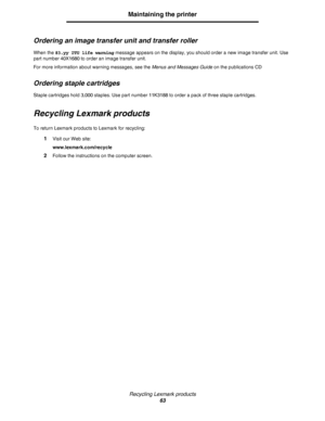 Page 63Recycling Lexmark products
63
Maintaining the printer
Ordering an image transfer unit and transfer roller
When the 83.yy ITU life warning message appears on the display, you should order a new image transfer unit. Use 
part number 40X1680 to order an image transfer unit.
For more information about warning messages, see the Menus and Messages Guide on the publications CD
Ordering staple cartridges
Staple cartridges hold 3,000 staples. Use part number 11K3188 to order a pack of three staple cartridges....