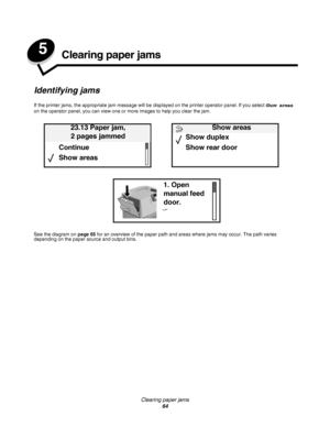 Page 64Clearing paper jams
64
5Clearing paper jams
Identifying jams
If the printer jams, the appropriate jam message will be displayed on the printer operator panel. If you select Show areas 
on the operator panel, you can view one or more images to help you clear the jam.
See the diagram on page 65 for an overview of the paper path and areas where jams may occur. The path varies 
depending on the paper source and output bins.
23.13 Paper jam, 
2 pages jammed
Continue
Show areas
1. Open 
manual feed 
door.
Show...