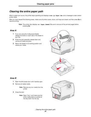 Page 67Clearing the entire paper path
67
Clearing paper jams
Clearing the entire paper path
When a paper jam occurs, the printer stops operating and displays 2.yy Paper Jam and a message to clear certain 
printer areas.
After you have cleared the following areas, make sure all printer covers, doors, and trays are closed, and then press Go to 
resume printing.
Note:The printer also displays  Pages Jammed. Be sure to remove all the jammed pages before 
pressing Go.
Area A
1If you are using the multipurpose...