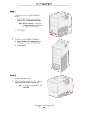 Page 68Clearing the entire paper path
68
Clearing paper jams
Area C
1If you have one or more optional 500-sheet 
drawers:
aOpen the 500-sheet drawer access door. 
Hold the door down while removing jams.
Note:Make sure the entire paper stack 
is loaded correctly and pushed all 
the way down into the tray.
bClose the door.
2If you have an optional 2000-sheet drawer:
aOpen the 2000-sheet drawer access door. 
Pull the jam down and out of the rollers.
bClose the door.
Area D
1Open the front access door.
2Hold down...