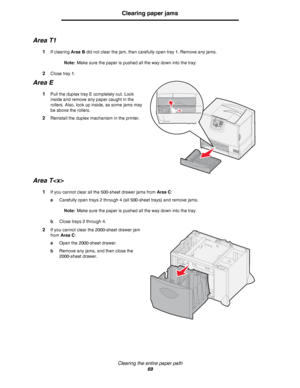 Page 69Clearing the entire paper path
69
Clearing paper jams
Area T1
1If clearing Area B did not clear the jam, then carefully open tray 1. Remove any jams.
Note:Make sure the paper is pushed all the way down into the tray.
2Close tray 1.
Area E
1Pull the duplex tray E completely out. Look 
inside and remove any paper caught in the 
rollers. Also, look up inside, as some jams may 
be above the rollers.
2Reinstall the duplex mechanism in the printer.
Area T
1If you cannot clear all the 500-sheet drawer jams from...