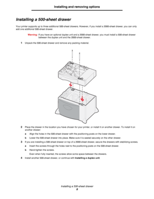 Page 8Installing a 500-sheet drawer
8
Installing and removing options
Installing a 500-sheet drawer
Your printer supports up to three additional 500-sheet drawers. However, if you install a 2000-sheet drawer, you can only 
add one additional 500-sheet drawer.
Warning:If you have an optional duplex unit and a 2000-sheet drawer, you must install a 500-sheet drawer 
between the duplex unit and the 2000-sheet drawer.
1Unpack the 500-sheet drawer and remove any packing material.
2Place the drawer in the location...