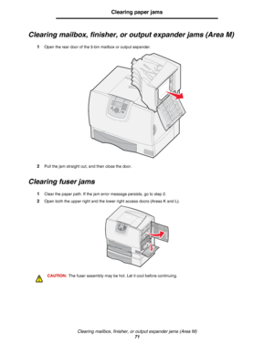 Page 71Clearing mailbox, finisher, or output expander jams (Area M)
71
Clearing paper jams
Clearing mailbox, finisher, or output expander jams (Area M)
1Open the rear door of the 5-bin mailbox or output expander.
2Pull the jam straight out, and then close the door.
Clearing fuser jams
1Clear the paper path. If the jam error message persists, go to step 2.
2Open both the upper right and the lower right access doors (Areas K and L).
CAUTION:The fuser assembly may be hot. Let it cool before continuing.
Downloaded...