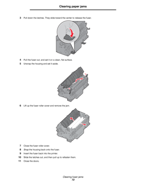 Page 72Clearing fuser jams
72
Clearing paper jams
3Pull down the latches. They slide toward the center to release the fuser.
4Pull the fuser out, and set it on a clean, flat surface.
5Unsnap the housing and set it aside.
6Lift up the fuser roller cover and remove the jam.
7Close the fuser roller cover.
8Snap the housing back onto the fuser.
9Insert the fuser back into the printer.
10Slide the latches out, and then pull up to refasten them.
11Close the doors.
Downloaded From ManualsPrinter.com Manuals 