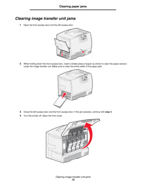 Page 73Clearing image transfer unit jams
73
Clearing paper jams
Clearing image transfer unit jams
1Open the front access door and the left access door.
2While holding down the front access door, insert a folded piece of paper as shown to clear the paper sensors 
under the image transfer unit. Make sure to clear the entire width of the paper path.
3Close the left access door and the front access door. If the jam persists, continue with step 4.
4Turn the printer off. Open the front cover.
Downloaded From...