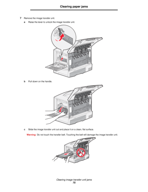 Page 75Clearing image transfer unit jams
75
Clearing paper jams
7Remove the image transfer unit.
aRaise the lever to unlock the image transfer unit.
bPull down on the handle.
cSlide the image transfer unit out and place it on a clean, flat surface.
Warning:Do not touch the transfer belt. Touching the belt will damage the image transfer unit.
Downloaded From ManualsPrinter.com Manuals 