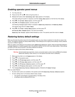 Page 79Enabling operator panel menus
79
Administrative support
Enabling operator panel menus
1Turn the printer off.
2Press and hold   and   while turning the printer on.
3Release both buttons when Performing Self Test appears on the display.
The printer performs its power-on sequence, and then Config Menu appears on the first line of the display.
4Press  until  Panel Menus appears, and then press  .
5Press  until  Enable appears, and then press  .
The following messages appear briefly in succession: Submitting...