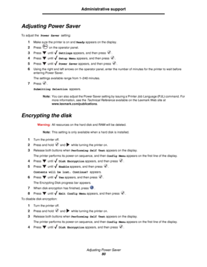 Page 80Adjusting Power Saver
80
Administrative support
Adjusting Power Saver
To adjust the Power Saver setting:
1Make sure the printer is on and Ready appears on the display.
2Press   on the operator panel.
3Press  until  Settings appears, and then press  .
4Press  until  Setup Menu appears, and then press  .
5Press  until  Power Saver appears, and then press  .
6Using the right and left arrows on the operator panel, enter the number of minutes for the printer to wait before 
entering Power Saver.
The settings...