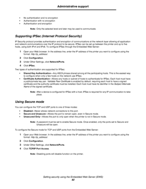 Page 82Setting security using the Embedded Web Server (EWS)
82
Administrative support
•No authentication and no encryption
•Authentication with no encryption
•Authentication and encryption
Note:Only the selected level and later may be used to communicate.
Supporting IPSec (Internet Protocol Security)
IP Security protocol provides authentication and encryption of communications at the network layer allowing all application 
and network communications over the IP protocol to be secure. IPSec can be set up between...