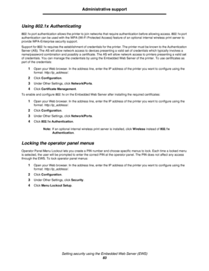 Page 83Setting security using the Embedded Web Server (EWS)
83
Administrative support
Using 802.1x Authenticating
802.1x port authentication allows the printer to join networks that require authentication before allowing access. 802.1x port 
authentication can be used with the WPA (Wi-Fi Protected Access) feature of an optional internal wireless print server to 
provide WPA-Enterprise security support.
Support for 802.1x requires the establishment of credentials for the printer. The printer must be known to the...