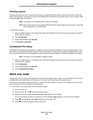 Page 84Black only mode
84
Administrative support
Printing Lockout
Printing Lockout lets you lock or unlock a printer using an assigned PIN. When locked, every job the printer receives will 
buffer to the hard disk. A user can print jobs only by entering the correct PIN on the operator panel. You can assign a PIN 
through the Web page of the device.
Note:This setting is only available when a hard disk is installed.
Note:Back channel data will be processed while the printer is locked. Reports such as user or...