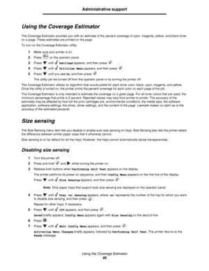 Page 85Using the Coverage Estimator
85
Administrative support
Using the Coverage Estimator
The Coverage Estimator provides you with an estimate of the percent coverage of cyan, magenta, yellow, and black toner 
on a page. These estimates are printed on the page.
To turn on the Coverage Estimator utility:
1Make sure your printer is on.
2Press   on the operator panel.
3Press  until  Settings appears, and then press  .
4Press  until  Utilities Menu appears, and then press  .
5Press   until you see On, and then...