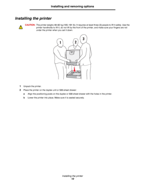 Page 10Installing the printer
10
Installing and removing options
Installing the printer
CAUTION:The printer weighs 48–82 kg (105–181 lb). It requires at least three (3) people to lift it safely. Use the 
printer handholds to lift it, do not lift by the front of the printer, and make sure your fingers are not 
under the printer when you set it down.
1Unpack the printer.
2Place the printer on the duplex unit or 500-sheet drawer:
aAlign the positioning posts on the duplex or 500-sheet drawer with the holes in the...