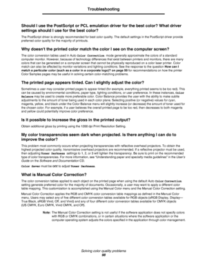 Page 98Solving color quality problems
98
Troubleshooting
Should I use the PostScript or PCL emulation driver for the best color? What driver 
settings should I use for the best color?
The PostScript driver is strongly recommended for best color quality. The default settings in the PostScript driver provide 
preferred color quality for the majority of printouts.
Why doesnt the printed color match the color I see on the computer screen?
The color conversion tables used in Auto Color Correction mode generally...