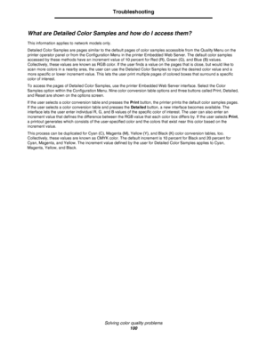 Page 100Solving color quality problems
100
Troubleshooting
What are Detailed Color Samples and how do I access them?
This information applies to network models only.
Detailed Color Samples are pages similar to the default pages of color samples accessible from the Quality Menu on the 
printer operator panel or from the Configuration Menu in the printer Embedded Web Server. The default color samples 
accessed by these methods have an increment value of 10 percent for Red (R), Green (G), and Blue (B) values....