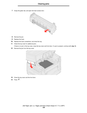 Page 104200 Paper Jam  Pages Jammed (Check Areas A-F, T1-5, MPF)
104
Clearing jams
7Grasp the green tab, and open the fuser access door.
8Remove the jam.
9Replace the fuser.
10Replace the fuser screwdriver, and close the tray.
11Check the top cover for additional jams.
If there is no jam in the top cover, close the top cover and front door. If a jam is present, continue with step 12.
12Remove the jam from the top cover.
13Close the top cover and the front door.
14Press .
Downloaded From ManualsPrinter.com Manuals 