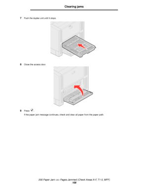 Page 108200 Paper Jam  Pages Jammed (Check Areas A-F, T1-5, MPF)
108
Clearing jams
7Push the duplex unit until it stops.
8Close the access door.
9Press .
If the paper jam message continues, check and clear all paper from the paper path.
Downloaded From ManualsPrinter.com Manuals 