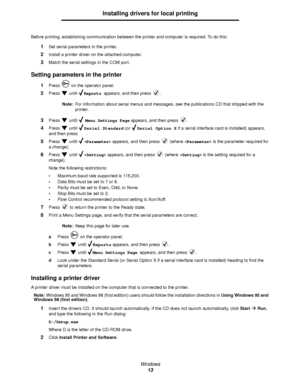 Page 13Windows
13
Installing drivers for local printing
Before printing, establishing communication between the printer and computer is required. To do this:
1Set serial parameters in the printer.
2Install a printer driver on the attached computer. 
3Match the serial settings in the COM port.
Setting parameters in the printer
1Press   on the operator panel.
2Press  until Reports appears, and then press  .
Note:For information about serial menus and messages, see the publications CD that shipped with the...