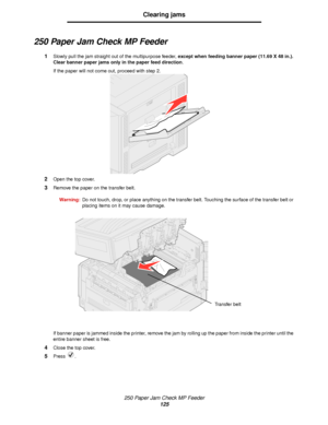 Page 125250 Paper Jam Check MP Feeder
125
Clearing jams
250 Paper Jam Check MP Feeder
1Slowly pull the jam straight out of the multipurpose feeder, except when feeding banner paper (11.69 X 48 in.). 
Clear banner paper jams only in the paper feed direction.
If the paper will not come out, proceed with step 2.
2Open the top cover.
3Remove the paper on the transfer belt.
Warning:Do not touch, drop, or place anything on the transfer belt. Touching the surface of the transfer belt or 
placing items on it may cause...