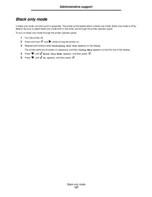 Page 137Black only mode
137
Administrative support
Black only mode
In black only mode, all colors print in grayscale. The printer prints fastest when in black only mode. Black only mode is off by 
default. Be sure to select black only mode both in the driver and through the printer operator panel.
To turn on black only mode through the printer operator panel:
1Turn the printer off.
2Press and hold   and   while turning the printer on.
3Release both buttons when Performing Self Test appears on the display.
The...