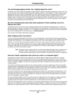 Page 152Solving color quality problems
152
Troubleshooting
The printed page appears tinted. Can I slightly adjust the color?
Sometimes a user may consider printed pages to appear tinted (for example, everything printed seems to be too red). This 
can be caused by environmental conditions, paper type, lighting conditions, or user preference. In these instances, Color 
Balance may be used to create more preferable color. Color Balance provides the user with the ability to make subtle 
adjustments to the amount of...