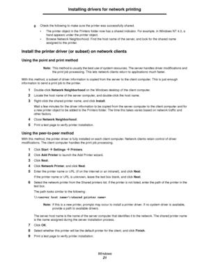 Page 21Windows
21
Installing drivers for network printing
gCheck the following to make sure the printer was successfully shared.
The printer object in the Printers folder now has a shared indicator. For example, in Windows NT 4.0, a 
hand appears under the printer object.
Browse Network Neighborhood. Find the host name of the server, and look for the shared name 
assigned to the printer.
Install the printer driver (or subset) on network clients
Using the point and print method
Note:This method is usually the...