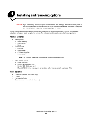 Page 25Installing and removing options
25
4Installing and removing options
CAUTION:If you are installing memory or option cards sometime after setting up the printer, turn the printer off 
and unplug the power cord before continuing. If you have any other devices connected to the printer, 
turn them off as well and unplug any cables going to the printer.
You can customize your printer memory capacity and connectivity by adding optional cards. You can also use these 
instructions to help you locate an option for...