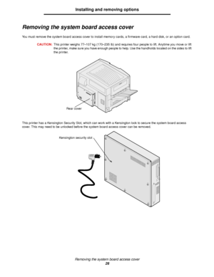 Page 26Removing the system board access cover
26
Installing and removing options
Removing the system board access cover
You must remove the system board access cover to install memory cards, a firmware card, a hard disk, or an option card.
CAUTION:This printer weighs 77–107 kg (170–235 Ib) and requires four people to lift. Anytime you move or lift 
the printer, make sure you have enough people to help. Use the handholds located on the sides to lift 
the printer.
This printer has a Kensington Security Slot,...