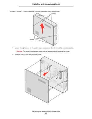 Page 27Removing the system board access cover
27
Installing and removing options
You need a number 2 Phillips screwdriver to remove the system board access cover.
1Loosen the eight screws on the system board access cover. Do not remove the screws completely.
Warning:The system board access cover must be replaced before operating the printer.
2Slide the cover up and away from the printer.
Screws
Screws
Downloaded From ManualsPrinter.com Manuals 