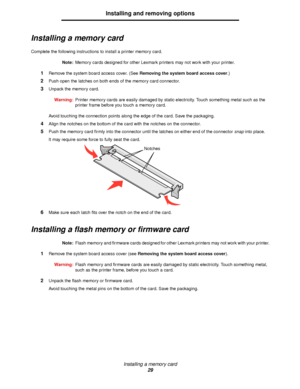 Page 29Installing a memory card
29
Installing and removing options
Installing a memory card
Complete the following instructions to install a printer memory card.
Note:Memory cards designed for other Lexmark printers may not work with your printer.
1Remove the system board access cover. (See Removing the system board access cover.)
2Push open the latches on both ends of the memory card connector.
3Unpack the memory card.
Warning:Printer memory cards are easily damaged by static electricity. Touch something metal...