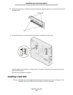 Page 30Installing a hard disk
30
Installing and removing options
3Holding the flash memory or firmware card by the locking clips, align the plastic pins on the card with the holes on 
the system board.
4Push the flash memory or firmware card firmly into place, and release the locking clips.
The entire length of the connector on the flash memory or firmware card must touch the system board and be 
locked into the connector.
Be careful not to damage the connectors.
Installing a hard disk
Warning:Hard disks are...