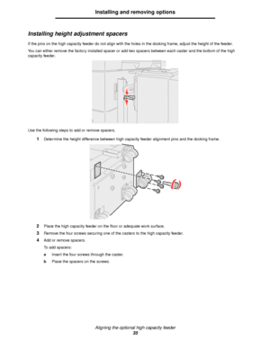 Page 35Aligning the optional high capacity feeder
35
Installing and removing options
Installing height adjustment spacers
If the pins on the high capacity feeder do not align with the holes in the docking frame, adjust the height of the feeder.
You can either remove the factory installed spacer or add two spacers between each caster and the bottom of the high 
capacity feeder.
Use the following steps to add or remove spacers.
1Determine the height difference between high capacity feeder alignment pins and the...