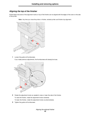 Page 42Aligning the optional finisher
42
Installing and removing options
Aligning the top of the finisher
Follow these instructions if the alignment marks on top of the finisher are not aligned with the edges of the cover on the side 
of the printer.
Note:Any time you move the printer or finisher, recheck printer and finisher top alignment.
1Loosen the guide rail thumbscrews.
If you made previous adjustments, the thumbscrews will already be loose.
2Rotate the adjustment knobs as needed to raise or lower the...