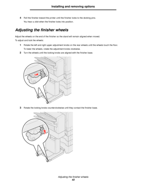 Page 43Adjusting the finisher wheels
43
Installing and removing options
4Roll the finisher toward the printer until the finisher locks to the docking pins.
You hear a click when the finisher locks into position. 
Adjusting the finisher wheels
Adjust the wheels on the end of the finisher so the stand will remain aligned when moved.
To adjust and lock the wheels:
1Rotate the left and right upper adjustment knobs on the rear wheels until the wheels touch the floor.
To lower the wheels, rotate the adjustment knobs...