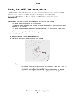 Page 52Printing from a USB flash memory device
52
Printing
Printing from a USB flash memory device
A USB Direct interface is located on the operator panel so you can insert a USB flash memory device and print PDF 
documents. Printing a document from a USB flash memory device is similar to printing a held job.
For information regarding tested and approved USB flash memory devices, see our Lexmark Web site at 
www.lexmark.com.
Note the following when using a USB flash memory device with the printer USB Direct...