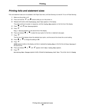 Page 59Printing folio and statement sizes
59
Printing
Printing folio and statement sizes
Folio and statement sizes are not available in the Paper Size menu until Size Sensing is turned off. To turn off Size Sensing:
1Make sure the printer is off.
2Press and hold the   and   buttons while you turn the printer on.
3Release both buttons when Performing Self Test appears on the display.
The printer performs its power-on sequence, and then Config Menu appears on the first line of the display.
4Press  until Size...