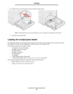 Page 61Loading the multipurpose feeder
61
Printing
6Adjust the knob to show the size of the print media currently loaded.
Note:This setting serves as a visual reminder only; it has no effect on the operation of the printer.
7Insert the tray into the printer.
Loading the multipurpose feeder
The multipurpose feeder can hold several sizes and types of print media, such as transparencies, postcards, note cards, 
and envelopes. It can be used for single-page or manual printing or as an additional tray.
The...