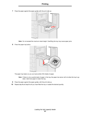 Page 67Loading the high capacity feeder
67
Printing
7Place the paper against the paper guides with the print side up.
Note:Do not exceed the maximum stack height. Overfilling the tray may cause paper jams.
8Press the paper tray button.
The paper tray lowers so you can load another 500 sheets of paper. 
Note:If there is only a partial stack of paper in the tray, the paper low sensor will not allow the tray to go 
down. Add more paper to lower the tray.
9Place the paper against the paper guides, with the print...