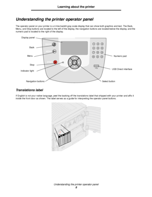 Page 8Understanding the printer operator panel
8
Learning about the printer
Understanding the printer operator panel
The operator panel on your printer is a 4-line backlit gray scale display that can show both graphics and text. The Back, 
Menu, and Stop buttons are located to the left of the display, the navigation buttons are located below the display, and the 
numeric pad is located to the right of the display.
Translations label
If English is not your native language, peel the backing off the translations...