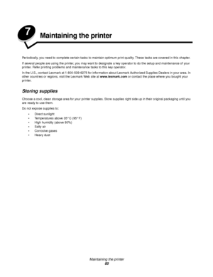 Page 85Maintaining the printer
85
7Maintaining the printer
Periodically, you need to complete certain tasks to maintain optimum print quality. These tasks are covered in this chapter.
If several people are using the printer, you may want to designate a key operator to do the setup and maintenance of your 
printer. Refer printing problems and maintenance tasks to this key operator.
In the U.S., contact Lexmark at 1-800-539-6275 for information about Lexmark Authorized Supplies Dealers in your area. In 
other...