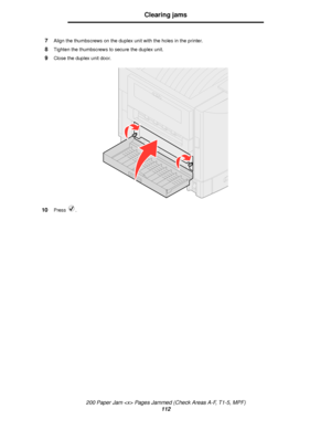 Page 112200 Paper Jam  Pages Jammed (Check Areas A-F, T1-5, MPF)
112
Clearing jams
7Align the thumbscrews on the duplex unit with the holes in the printer.
8Tighten the thumbscrews to secure the duplex unit.
9Close the duplex unit door.
10Press .
Downloaded From ManualsPrinter.com Manuals 