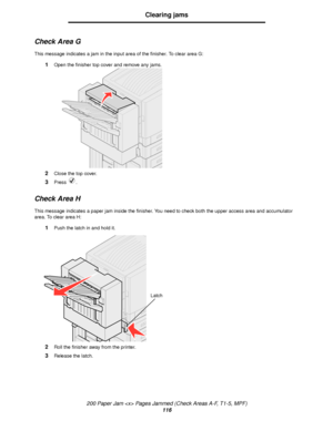 Page 116200 Paper Jam  Pages Jammed (Check Areas A-F, T1-5, MPF)
116
Clearing jams
Check Area G
This message indicates a jam in the input area of the finisher. To clear area G:
1Open the finisher top cover and remove any jams.
2Close the top cover.
3Press .
Check Area H
This message indicates a paper jam inside the finisher. You need to check both the upper access area and accumulator 
area. To clear area H:
1Push the latch in and hold it.
2Roll the finisher away from the printer.
3Release the latch.
Latch...