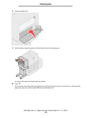 Page 124200 Paper Jam  Pages Jammed (Check Areas A-F, T1-5, MPF)
124
Clearing jams
8Close the stapler door.
9Roll the finisher toward the printer until the finisher locks to the docking pins.
You hear a click when the finisher locks into position.
10Press .
You must clear any printer paper jams before the printer will resume printing. For instructions on clearing printer 
paper jams, see your printer’s Quick Reference or publications CD.
Downloaded From ManualsPrinter.com Manuals 