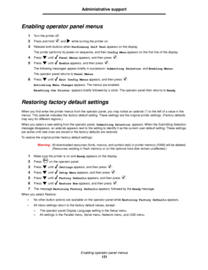 Page 131Enabling operator panel menus
131
Administrative support
Enabling operator panel menus
1Turn the printer off.
2Press and hold   and   while turning the printer on.
3Release both buttons when Performing Self Test appears on the display.
The printer performs its power-on sequence, and then Config Menu appears on the first line of the display.
4Press  until  Panel Menus appears, and then press  .
5Press  until  Enable appears, and then press  .
The following messages appear briefly in succession: Submitting...