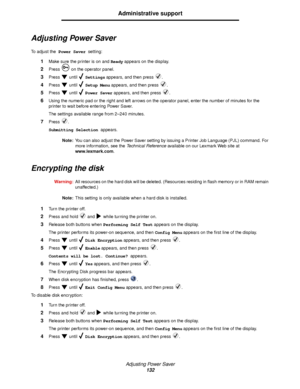 Page 132Adjusting Power Saver
132
Administrative support
Adjusting Power Saver
To  a d j u s t  t h e Power Saver setting:
1Make sure the printer is on and Ready appears on the display.
2Press   on the operator panel.
3Press  until  Settings appears, and then press  .
4Press  until  Setup Menu appears, and then press  .
5Press  until  Power Saver appears, and then press  .
6Using the numeric pad or the right and left arrows on the operator panel, enter the number of minutes for the 
printer to wait before...