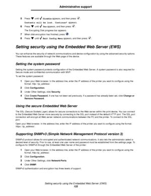 Page 133Setting security using the Embedded Web Server (EWS)
133
Administrative support
5Press  until  Disable appears, and then press  .
Contents will be lost. Continue? appears.
6Press  until  Yes appears, and then press  .
The Encrypting Disk progress bar appears.
7When disk encryption has finished, press  .
8Press  until  Exit Config Menu appears, and then press  .
Setting security using the Embedded Web Server (EWS)
You can enhance the security of network communications and device configuration by using the...