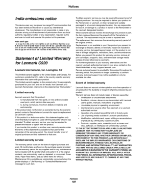 Page 159Notices
159
Notices
India emissions notice
This device uses very low power low range RF communication that 
has been tested and found not to cause any interference 
whatsoever. The manufacturer is not responsible in case of any 
disputes arising out of requirement of permissions from any local 
authority, regulatory bodies or any organization, required by the 
end-user to install and operate this product at his premises.
Statement of Limited Warranty 
for Lexmark C920
Lexmark International, Inc....