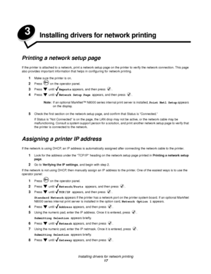 Page 17Installing drivers for network printing
17
3Installing drivers for network printing
Printing a network setup page
If the printer is attached to a network, print a network setup page on the printer to verify the network connection. This page 
also provides important information that helps in configuring for network printing. 
1Make sure the printer is on.
2Press   on the operator panel.
3Press  until Reports appears, and then press  .
4Press  until Network Setup Page appears, and then press  .
Note:If an...